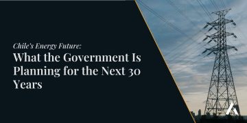Chile’s Energy Future: What the Government Is Planning for the Next 30 Years